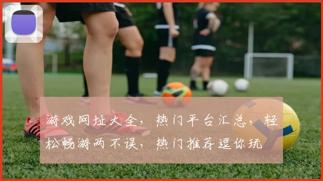 游戏网址大全，热门平台汇总，轻松畅游两不误，热门推荐逗你玩