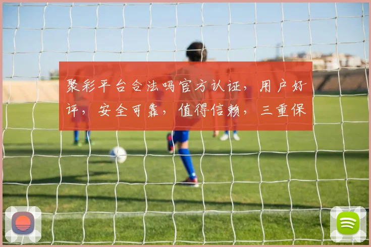 聚彩平台合法吗官方认证，用户好评，安全可靠，值得信赖，三重保障，放心选择。