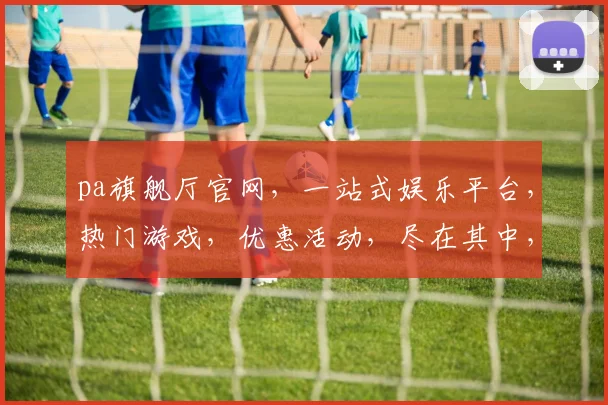 pa旗舰厅官网，一站式娱乐平台，热门游戏，优惠活动，尽在其中，三重惊喜，不容错过，体验非凡