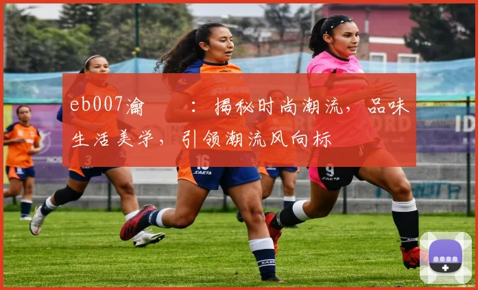 eb007瀹樼綉：揭秘时尚潮流，品味生活美学，引领潮流风向标